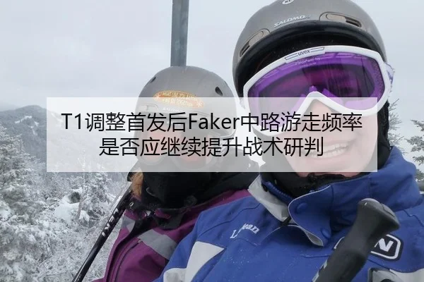 T1调整首发后Faker中路游走频率是否应继续提升战术研判