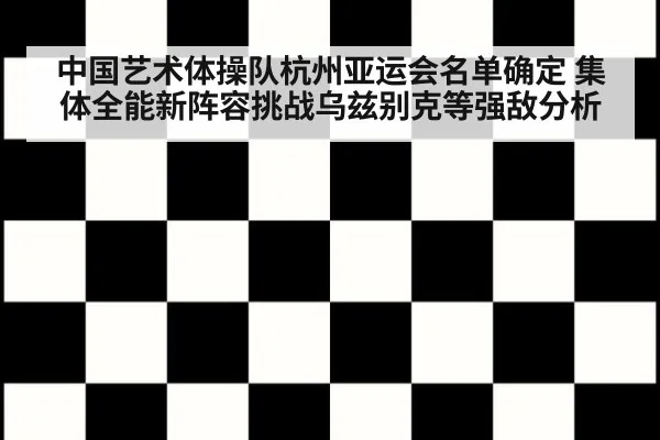 中国艺术体操队杭州亚运会名单确定 集体全能新阵容挑战乌兹别克等强敌分析